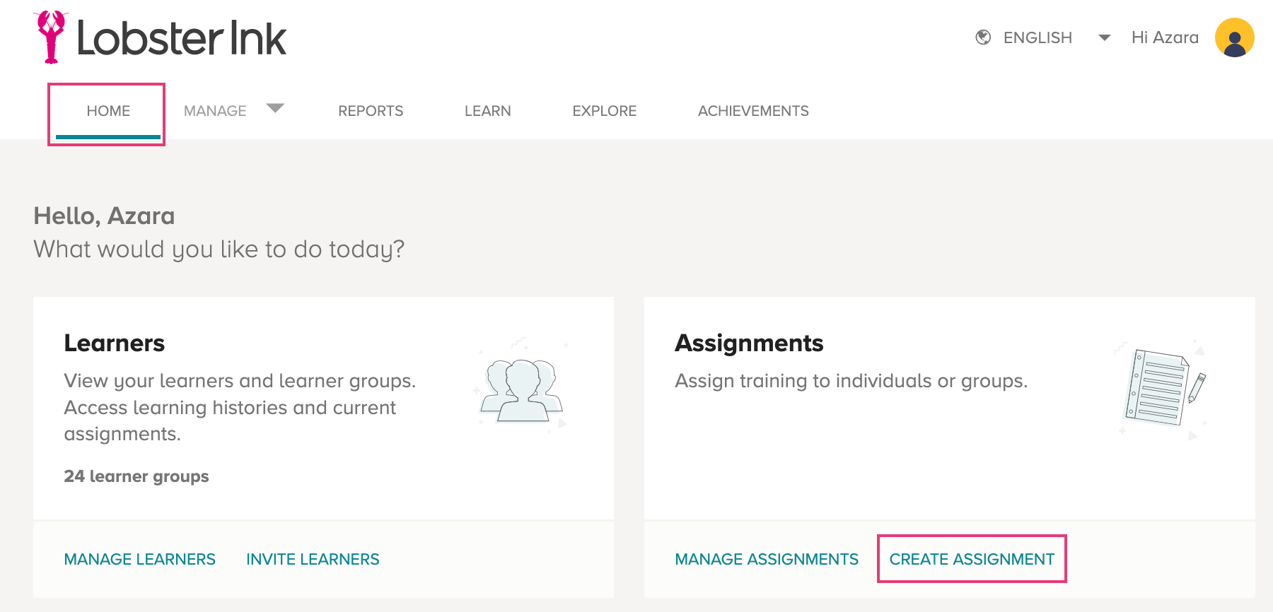 Lobster Ink 
HOME 
Hello, Azara 
e ENGLISH 
Hi Azara 
REPORTS 
LEARN 
EXPLORE 
What would gou like to do today? 
Learners 
View your learners and learner groups. 
Access learning histories and current 
ACHIEVEMENTS 
Assignments 
Assign training to individuals or groups. 
assignments. 
24 learner groups 
MANAGE LEARNERS 
INVITE LEARNERS 
MANAGE ASSIGNMENTS 
CREATE ASSIGNMENT 
