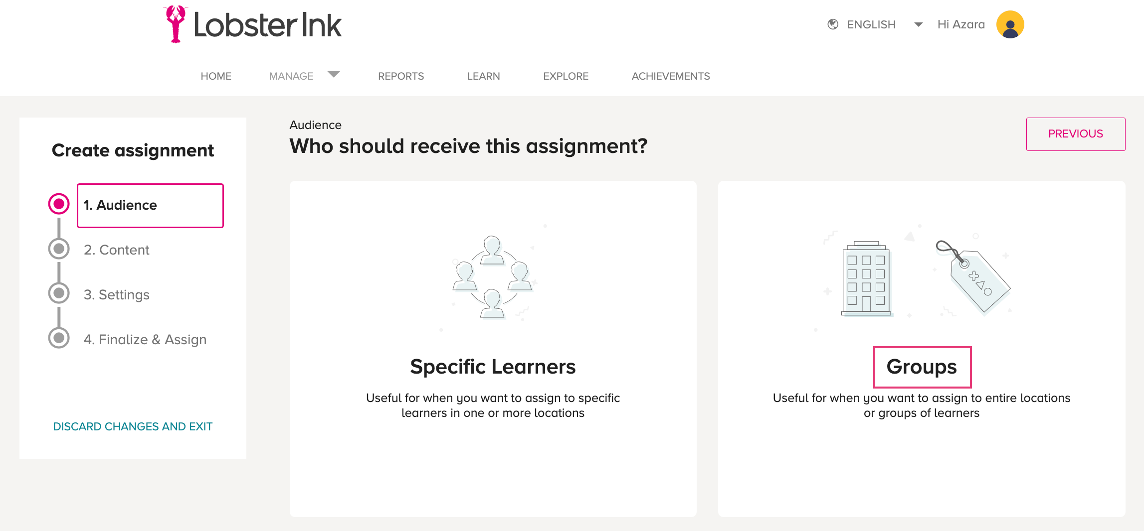 Lobster Ink 
e ENGLISH 
HOME 
Create assignment 
1. Audience 
2. Content 
3. Settings 
4. Finalize & Assign 
DISCARD CHANGES AND EXIT 
REPORTS 
LEARN 
EXPLORE 
ACHIEVEMENTS 
Audience 
Who should receive this assignment? 
Specific Learners 
Useful for when gou want to assign to specific 
learners in one or more locations 
Hi Azara 
PREVIOUS 
coo 
Groups 
Useful for when you want to assign to entire locations 
or groups of learners 